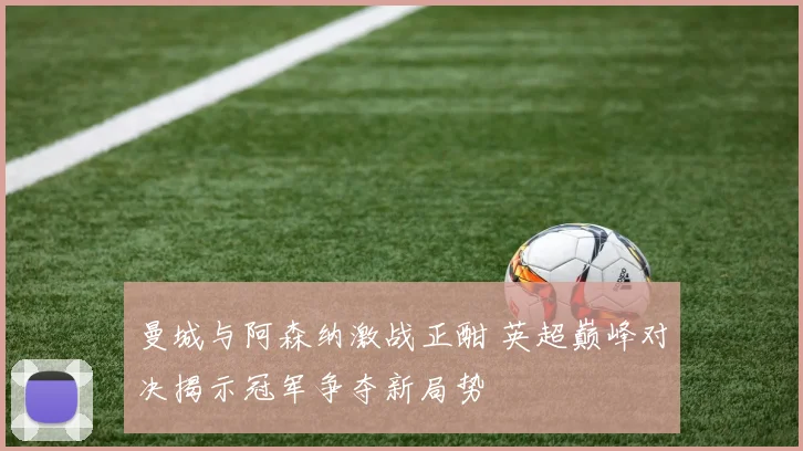 曼城与阿森纳激战正酣 英超巅峰对决揭示冠军争夺新局势