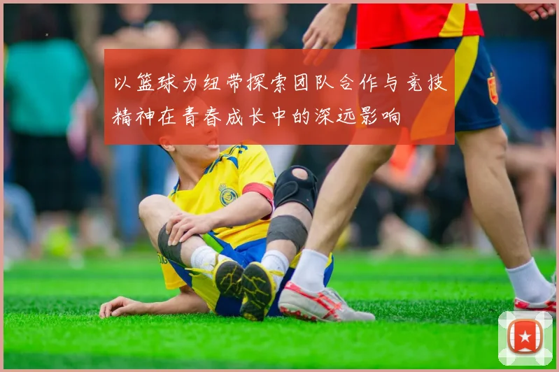 以篮球为纽带探索团队合作与竞技精神在青春成长中的深远影响