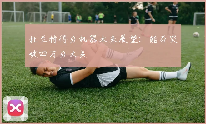 杜兰特得分机器未来展望：能否突破四万分大关