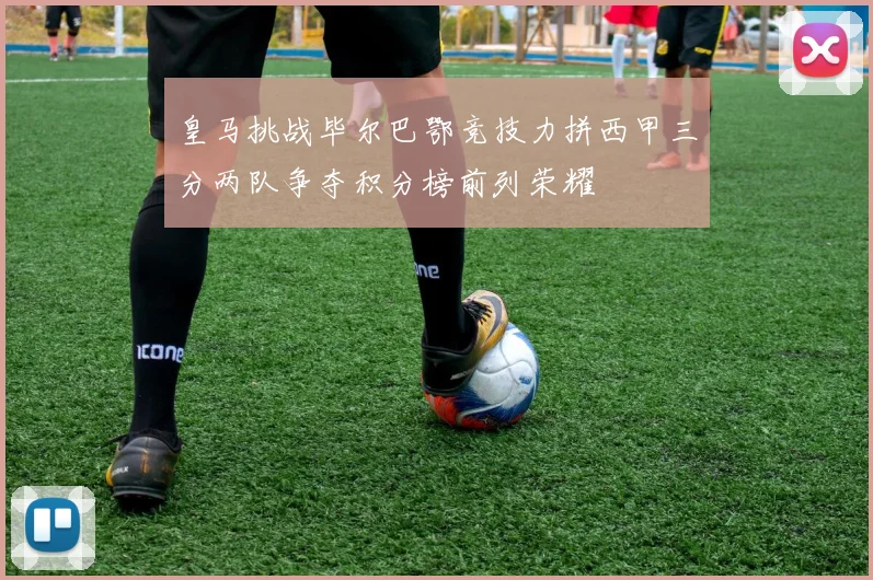 皇马挑战毕尔巴鄂竞技力拼西甲三分两队争夺积分榜前列荣耀