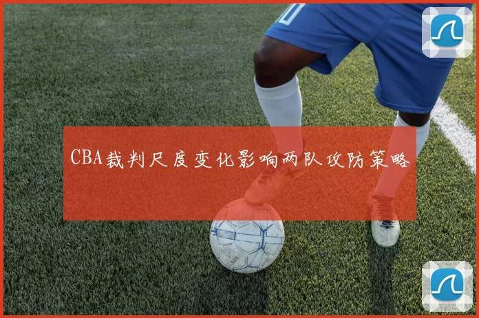 CBA裁判尺度变化影响两队攻防策略