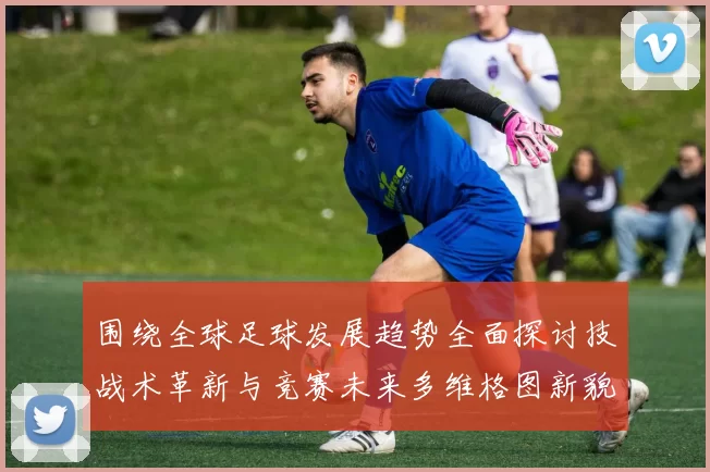 围绕全球足球发展趋势全面探讨技战术革新与竞赛未来多维格图新貌