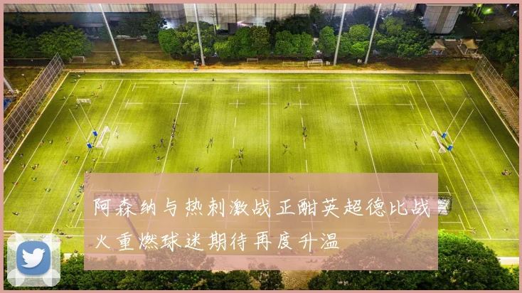 阿森纳与热刺激战正酣英超德比战火重燃球迷期待再度升温