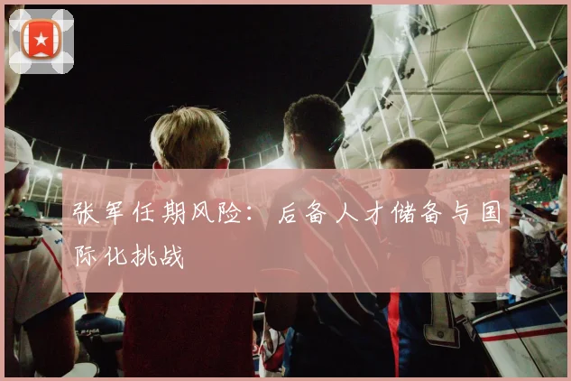 张军任期风险：后备人才储备与国际化挑战