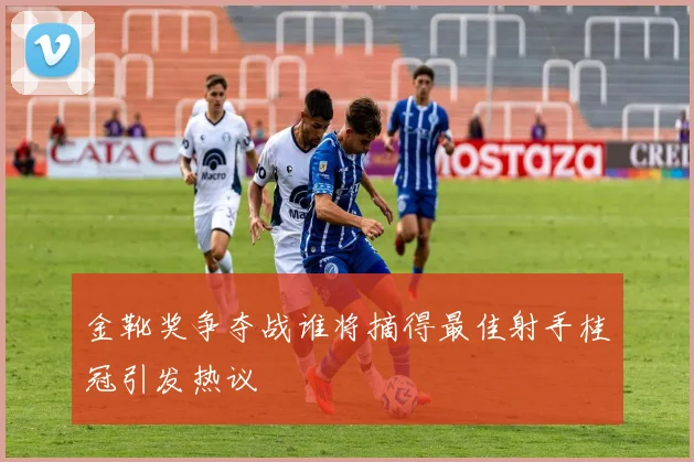 金靴奖争夺战谁将摘得最佳射手桂冠引发热议