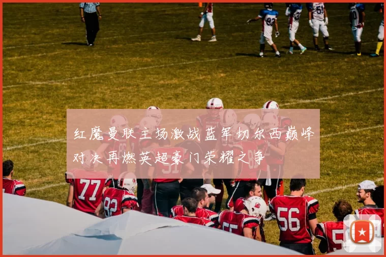 红魔曼联主场激战蓝军切尔西巅峰对决再燃英超豪门荣耀之争