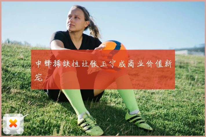 中锋稀缺性让张玉宁成商业价值新宠
