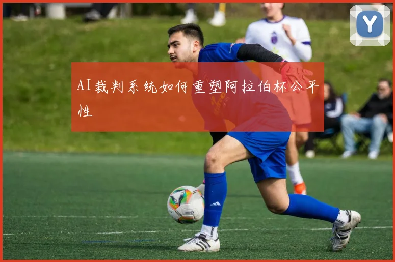 AI裁判系统如何重塑阿拉伯杯公平性