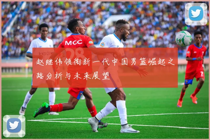 赵继伟领衔新一代中国男篮崛起之路分析与未来展望