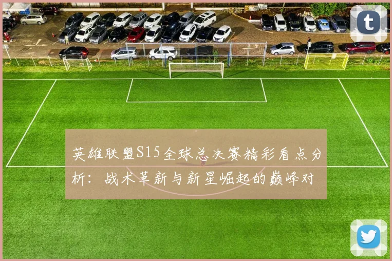 英雄联盟S15全球总决赛精彩看点分析：战术革新与新星崛起的巅峰对决