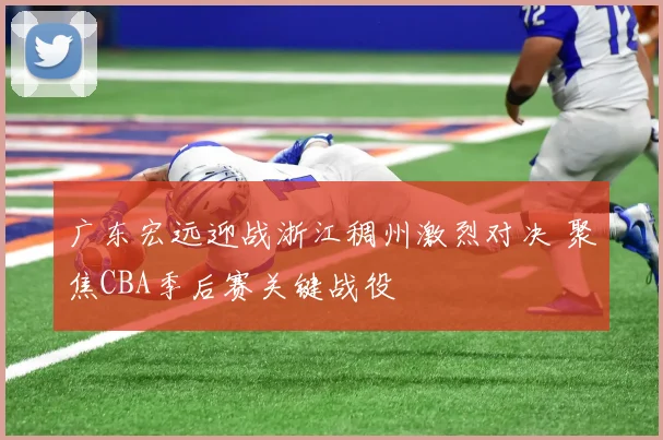 广东宏远迎战浙江稠州激烈对决 聚焦CBA季后赛关键战役