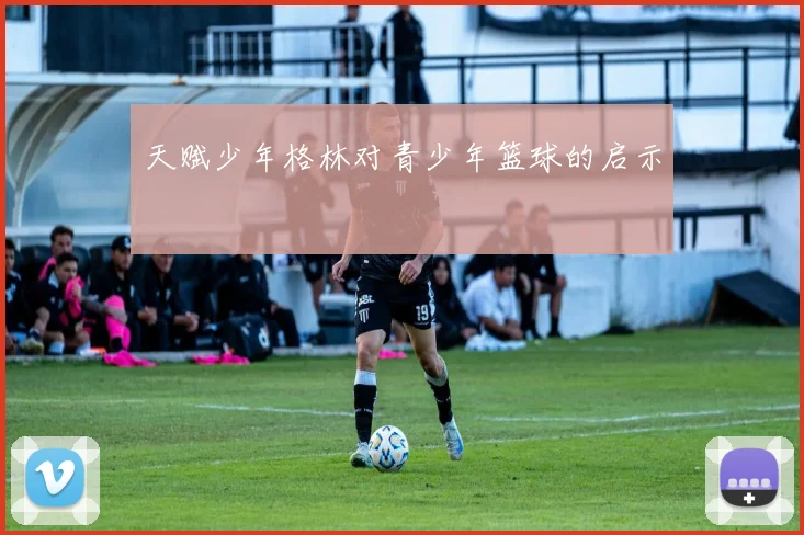 天赋少年格林对青少年篮球的启示