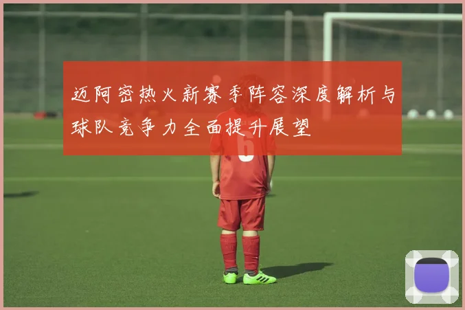 迈阿密热火新赛季阵容深度解析与球队竞争力全面提升展望