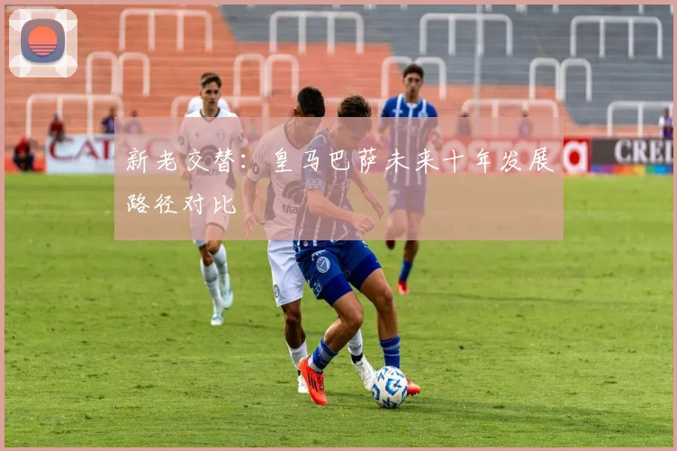 新老交替：皇马巴萨未来十年发展路径对比