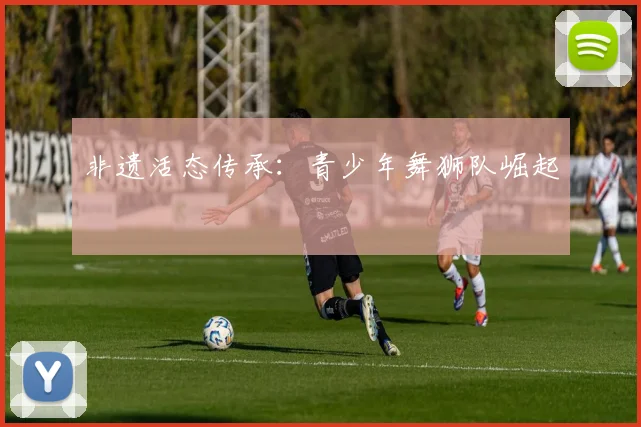 非遗活态传承：青少年舞狮队崛起