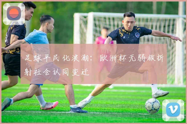 足球平民化浪潮：欧洲杯无弱旅折射社会认同变迁