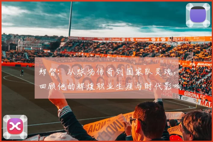 郑智：从球场传奇到国家队灵魂，回顾他的辉煌职业生涯与时代影响